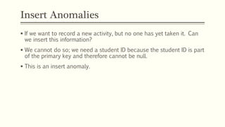 Insert Anomalies
 If we want to record a new activity, but no one has yet taken it. Can
we insert this information?
 We cannot do so; we need a student ID because the student ID is part
of the primary key and therefore cannot be null.
 This is an insert anomaly.
 