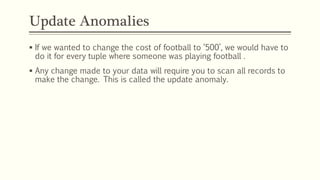Update Anomalies
 If we wanted to change the cost of football to ‘500’, we would have to
do it for every tuple where someone was playing football .
 Any change made to your data will require you to scan all records to
make the change. This is called the update anomaly.
 