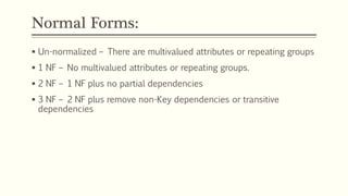 Normal Forms:
 Un-normalized – There are multivalued attributes or repeating groups
 1 NF – No multivalued attributes or repeating groups.
 2 NF – 1 NF plus no partial dependencies
 3 NF – 2 NF plus remove non-Key dependencies or transitive
dependencies
 