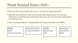 Third Normal Form (3NF)
 Remove Non-Key Dependencies or Transitive Dependencies
 Identify the attributes that are functionally dependent on non-key
attributes or identify the attributes that are not functionally dependent
on primary key.
 Here CustomerName is dependent of CustomerCode not BillNo.
BillNo
Date
CustomerCode
BillNo
ItemCode
Qty
ItemCode
ItemName
Rate
CustomerCode
CustomerName
 