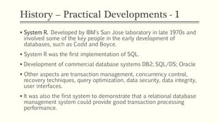 History – Practical Developments - 1
 System R. Developed by IBM's San Jose laboratory in late 1970s and
involved some of the key people in the early development of
databases, such as Codd and Boyce.
 System R was the first implementation of SQL.
 Development of commercial database systems DB2; SQL/DS; Oracle
 Other aspects are transaction management, concurrency control,
recovery techniques, query optimization, data security, data integrity,
user interfaces.
 It was also the first system to demonstrate that a relational database
management system could provide good transaction processing
performance.
 