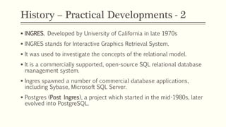 History – Practical Developments - 2
 INGRES. Developed by University of California in late 1970s
 INGRES stands for Interactive Graphics Retrieval System.
 It was used to investigate the concepts of the relational model.
 It is a commercially supported, open-source SQL relational database
management system.
 Ingres spawned a number of commercial database applications,
including Sybase, Microsoft SQL Server.
 Postgres (Post Ingres), a project which started in the mid-1980s, later
evolved into PostgreSQL.
 