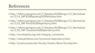 References
 http://rdbms.opengrass.net/2_Database%20Design/2.2_Normalisati
on/2.2.4_1NF%20Repeating%20Attributes.html
 http://rdbms.opengrass.net/2_Database%20Design/2.2_Normalisati
on/2.2.5_2NF-Partial%20Dependancy.html
 http://rdbms.opengrass.net/2_Database%20Design/2.2_Normalisati
on/2.2.6_3NF-Transitive%20Dependency.html
 http://en.wikipedia.org/wiki/Integrity_constraints
 http://www.jkinfoline.com/functional-dependency.html
 http://jcsites.juniata.edu/faculty/rhodes/dbms/funcdep.htm
 