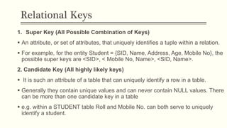 Relational Keys
1. Super Key (All Possible Combination of Keys)
 An attribute, or set of attributes, that uniquely identifies a tuple within a relation.
 For example, for the entity Student = {SID, Name, Address, Age, Mobile No}, the
possible super keys are <SID>, < Mobile No, Name>, <SID, Name>.
2. Candidate Key (All highly likely keys)
 It is such an attribute of a table that can uniquely identify a row in a table.
 Generally they contain unique values and can never contain NULL values. There
can be more than one candidate key in a table
 e.g. within a STUDENT table Roll and Mobile No. can both serve to uniquely
identify a student.
 