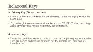 Relational Keys
3. Primary Key (Chosen one Key)
 It is one of the candidate keys that are chosen to be the identifying key for the
entire table.
 E.g. although there are two candidate keys in the STUDENT table, the college
would obviously use Roll as the primary key of the table.
4. Alternate Key:
 This is the candidate key which is not chosen as the primary key of the table.
They are named so because although not the primary key, they can still
identify a row.
 