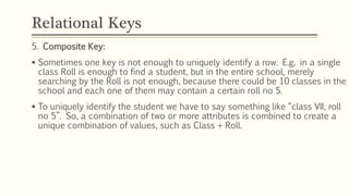 Relational Keys
5. Composite Key:
 Sometimes one key is not enough to uniquely identify a row. E.g. in a single
class Roll is enough to find a student, but in the entire school, merely
searching by the Roll is not enough, because there could be 10 classes in the
school and each one of them may contain a certain roll no 5.
 To uniquely identify the student we have to say something like “class VII, roll
no 5”. So, a combination of two or more attributes is combined to create a
unique combination of values, such as Class + Roll.
 