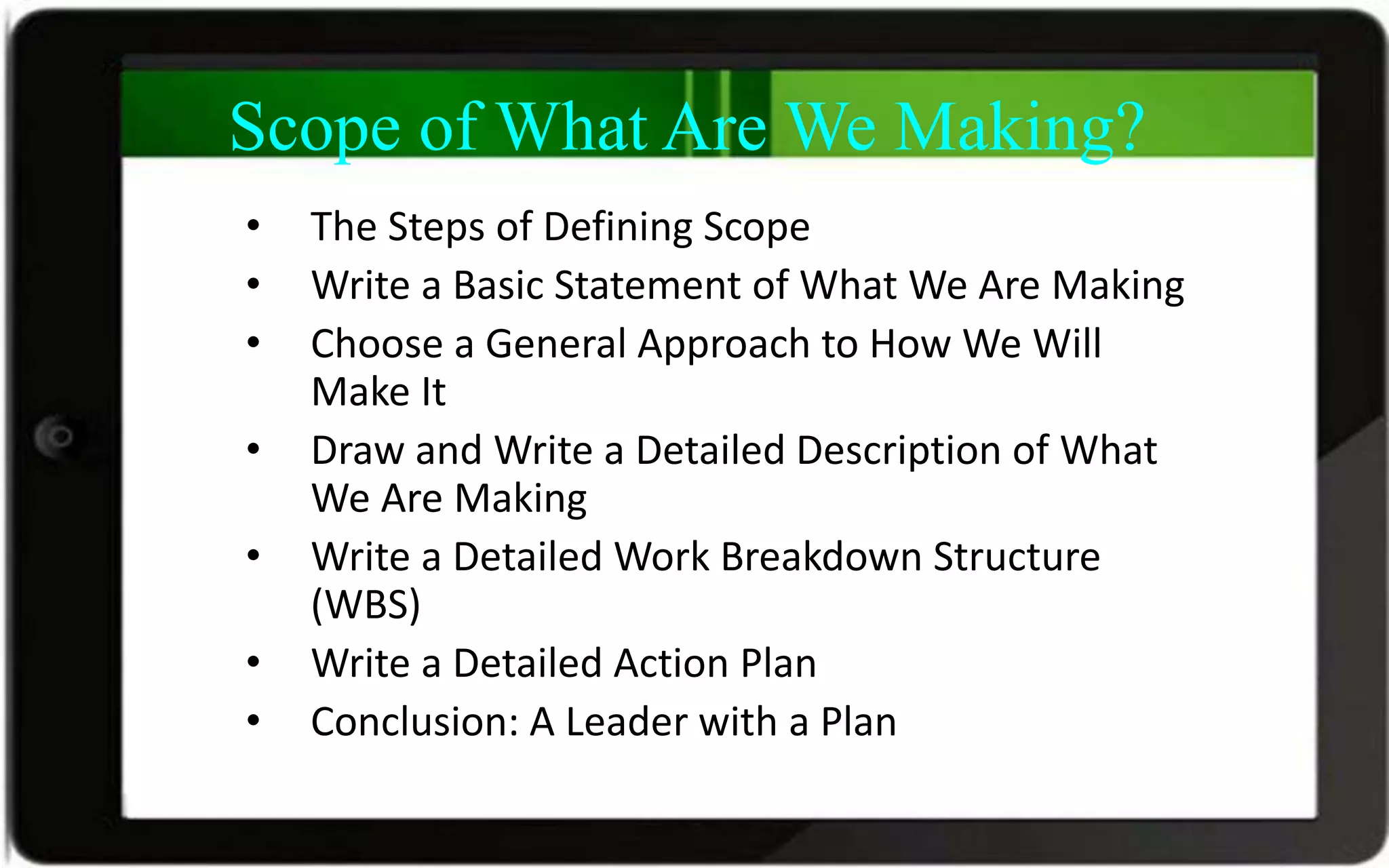 Scope of What Are We Making?
• The Steps of Defining Scope
• Write a Basic Statement of What We Are Making
• Choose a General Approach to How We Will
Make It
• Draw and Write a Detailed Description of What
We Are Making
• Write a Detailed Work Breakdown Structure
(WBS)
• Write a Detailed Action Plan
• Conclusion: A Leader with a Plan
 