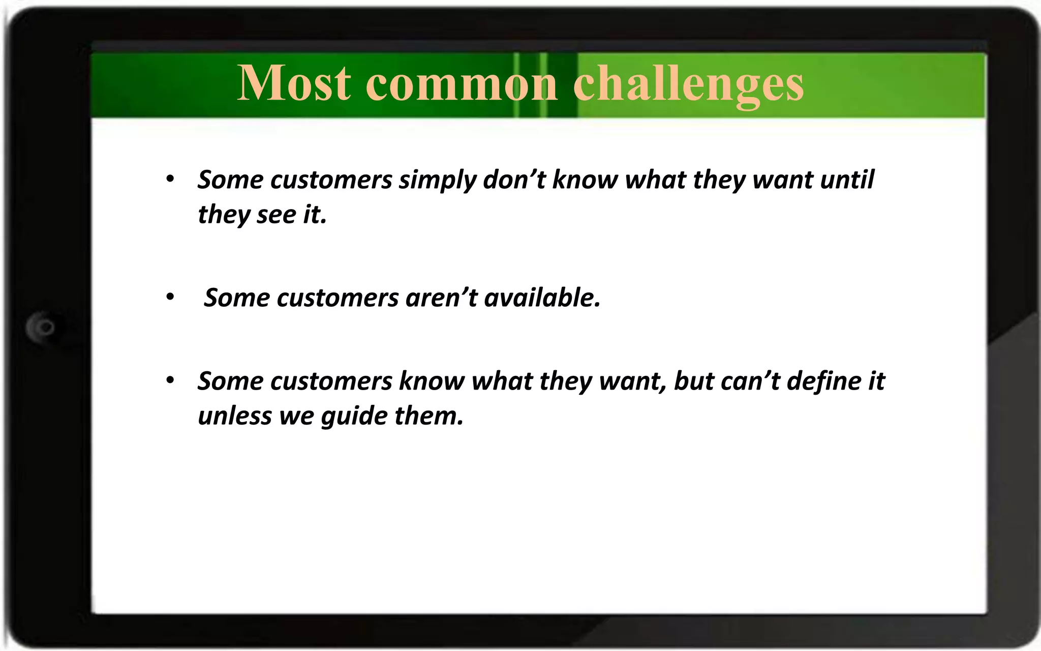 Most common challenges
• Some customers simply don’t know what they want until
they see it.
• Some customers aren’t available.
• Some customers know what they want, but can’t define it
unless we guide them.
 