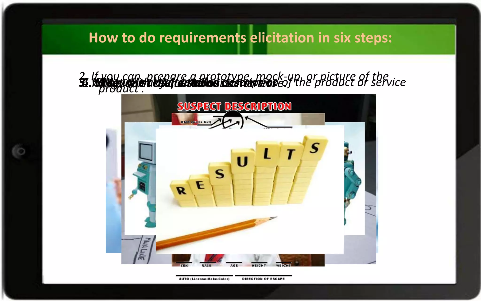 How to do requirements elicitation in six steps:
1. Figure out who the customers are.
2. If you can, prepare a prototype, mock-up, or picture of the
product .3. Make a list of questions .4. Meet with the customers5. Write up a clear, detailed description of the product or service6. Show the results to the customers
 