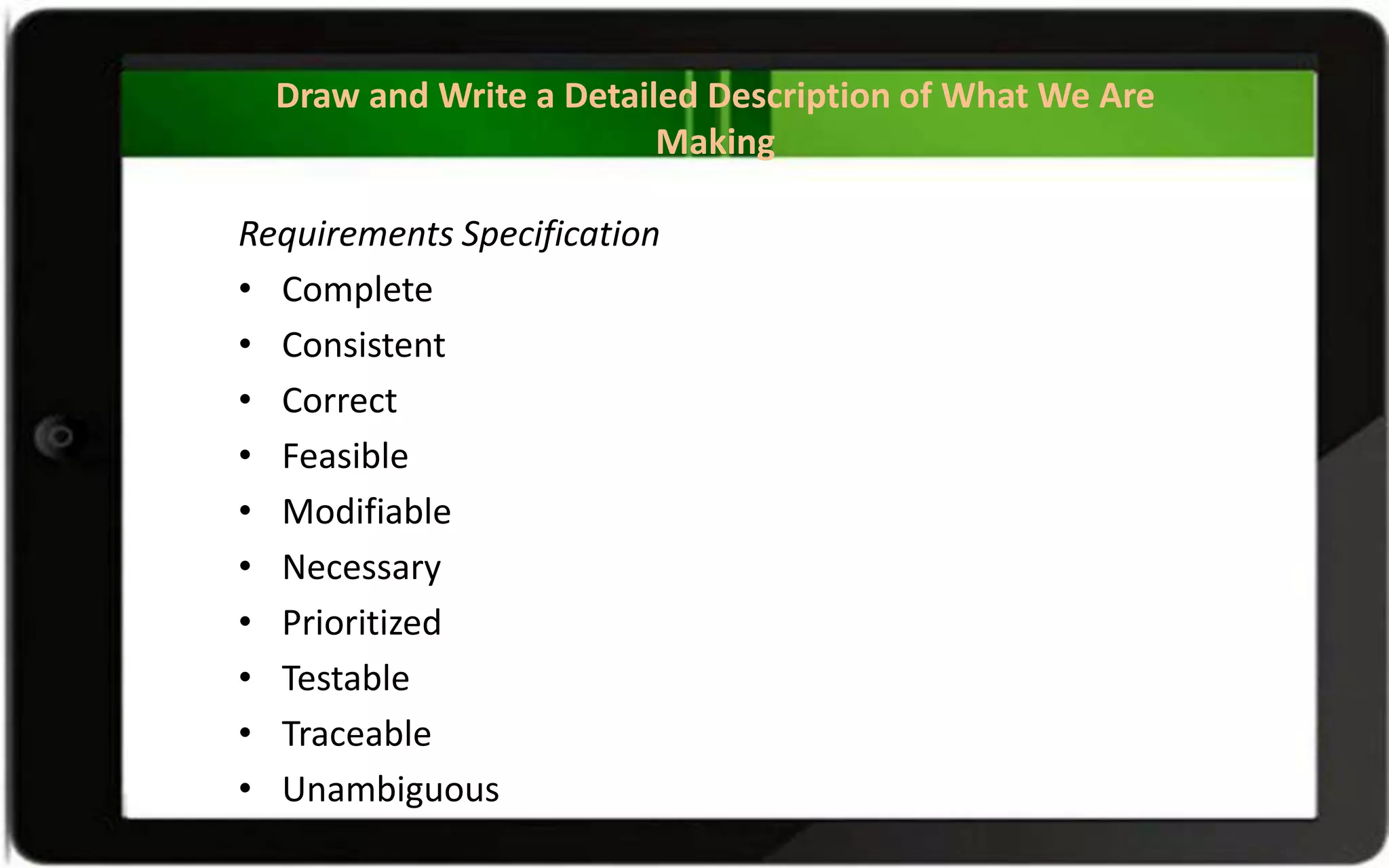 Draw and Write a Detailed Description of What We Are
Making
Requirements Specification
• Complete
• Consistent
• Correct
• Feasible
• Modifiable
• Necessary
• Prioritized
• Testable
• Traceable
• Unambiguous
 