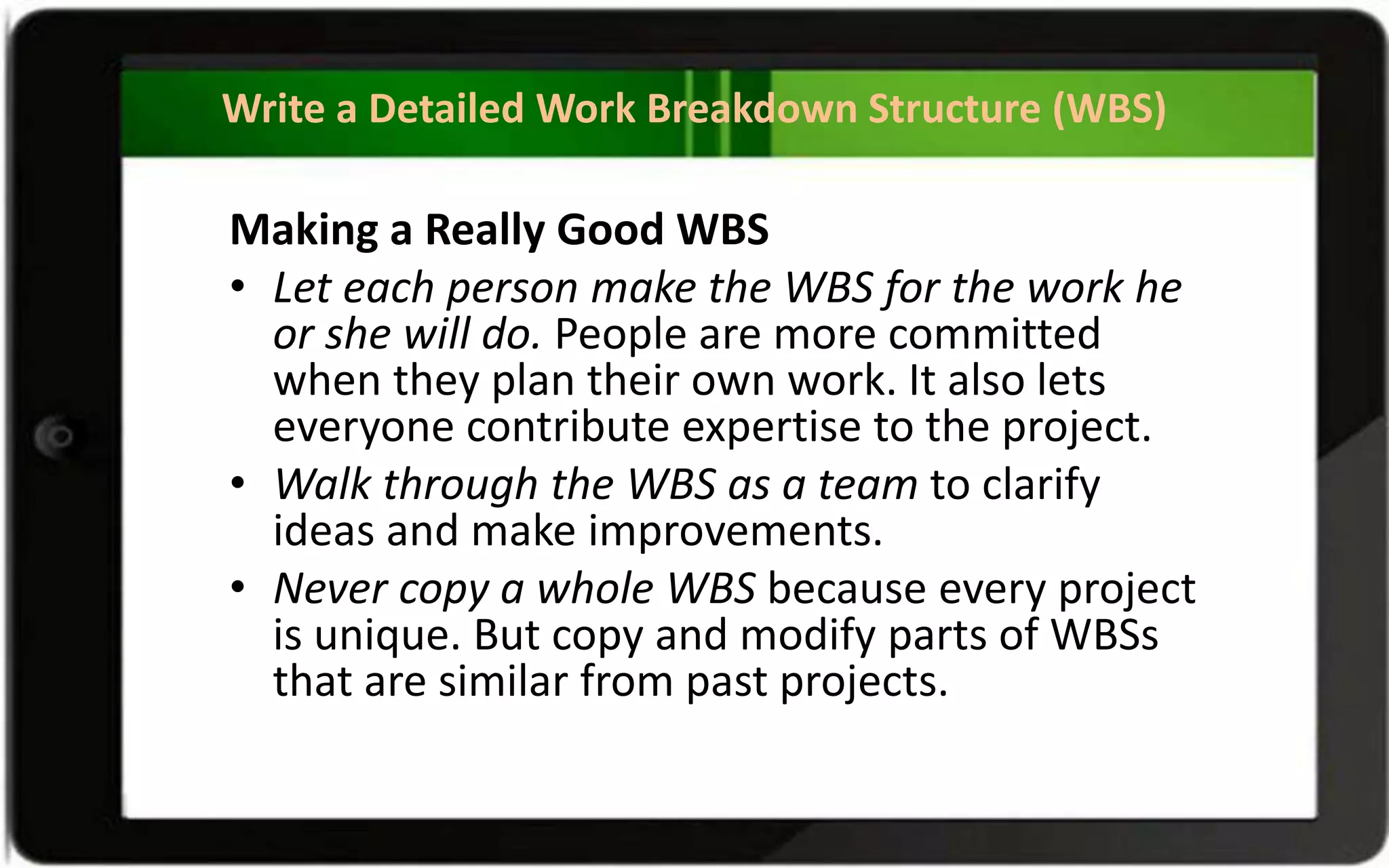 Write a Detailed Work Breakdown Structure (WBS)
Making a Really Good WBS
• Let each person make the WBS for the work he
or she will do. People are more committed
when they plan their own work. It also lets
everyone contribute expertise to the project.
• Walk through the WBS as a team to clarify
ideas and make improvements.
• Never copy a whole WBS because every project
is unique. But copy and modify parts of WBSs
that are similar from past projects.
 