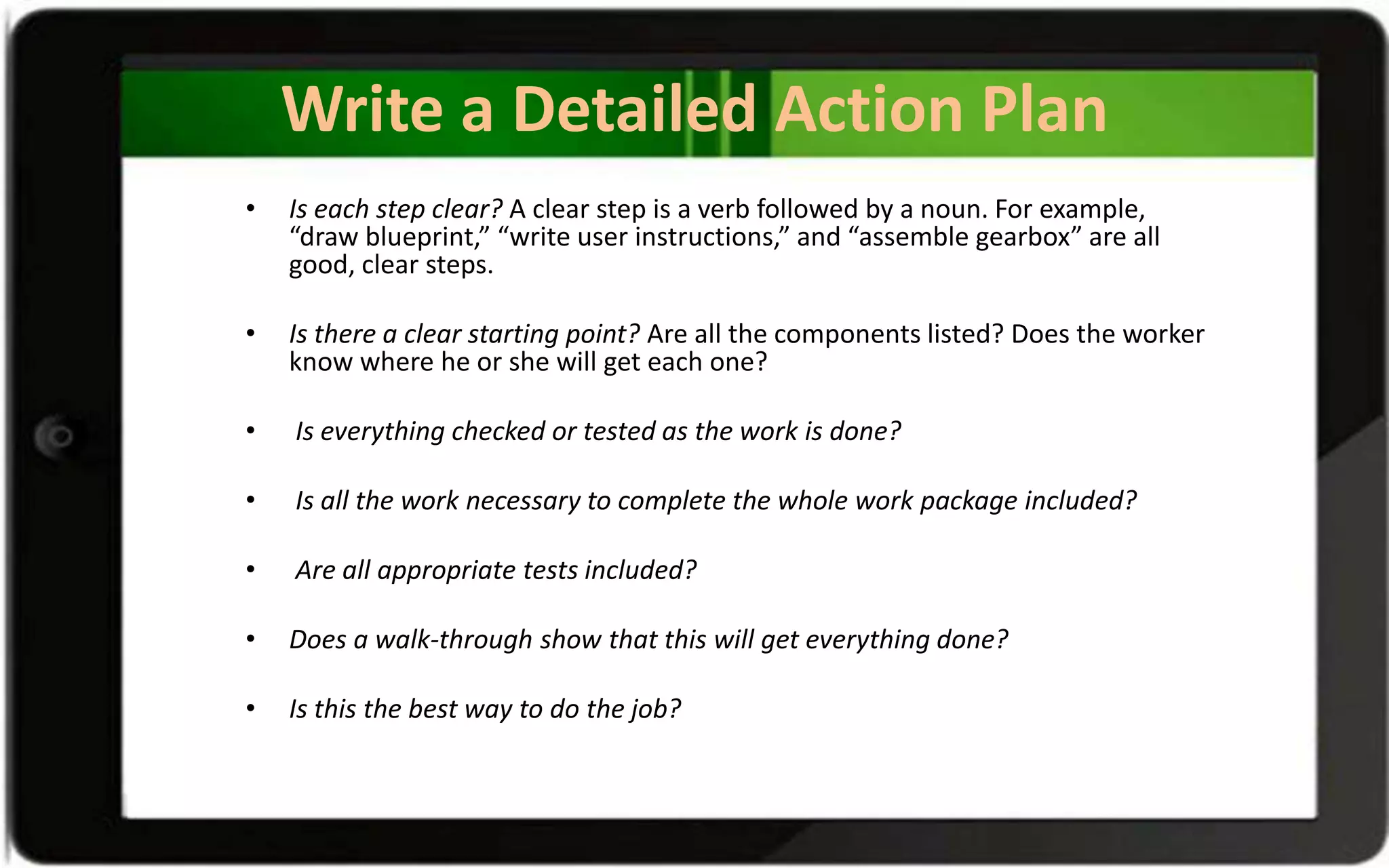 Write a Detailed Action Plan
• Is each step clear? A clear step is a verb followed by a noun. For example,
“draw blueprint,” “write user instructions,” and “assemble gearbox” are all
good, clear steps.
• Is there a clear starting point? Are all the components listed? Does the worker
know where he or she will get each one?
• Is everything checked or tested as the work is done?
• Is all the work necessary to complete the whole work package included?
• Are all appropriate tests included?
• Does a walk-through show that this will get everything done?
• Is this the best way to do the job?
 