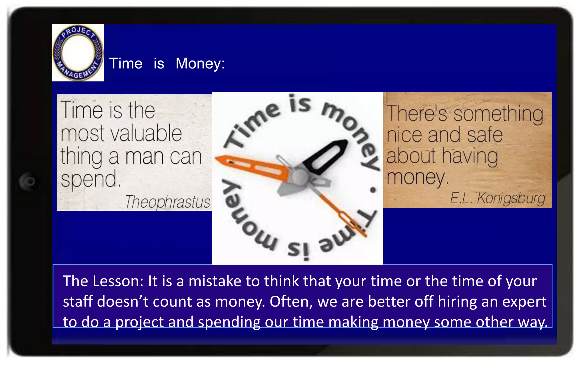 The Lesson: It is a mistake to think that your time or the time of your
staff doesn’t count as money. Often, we are better off hiring an expert
to do a project and spending our time making money some other way.
Time is Money:
 