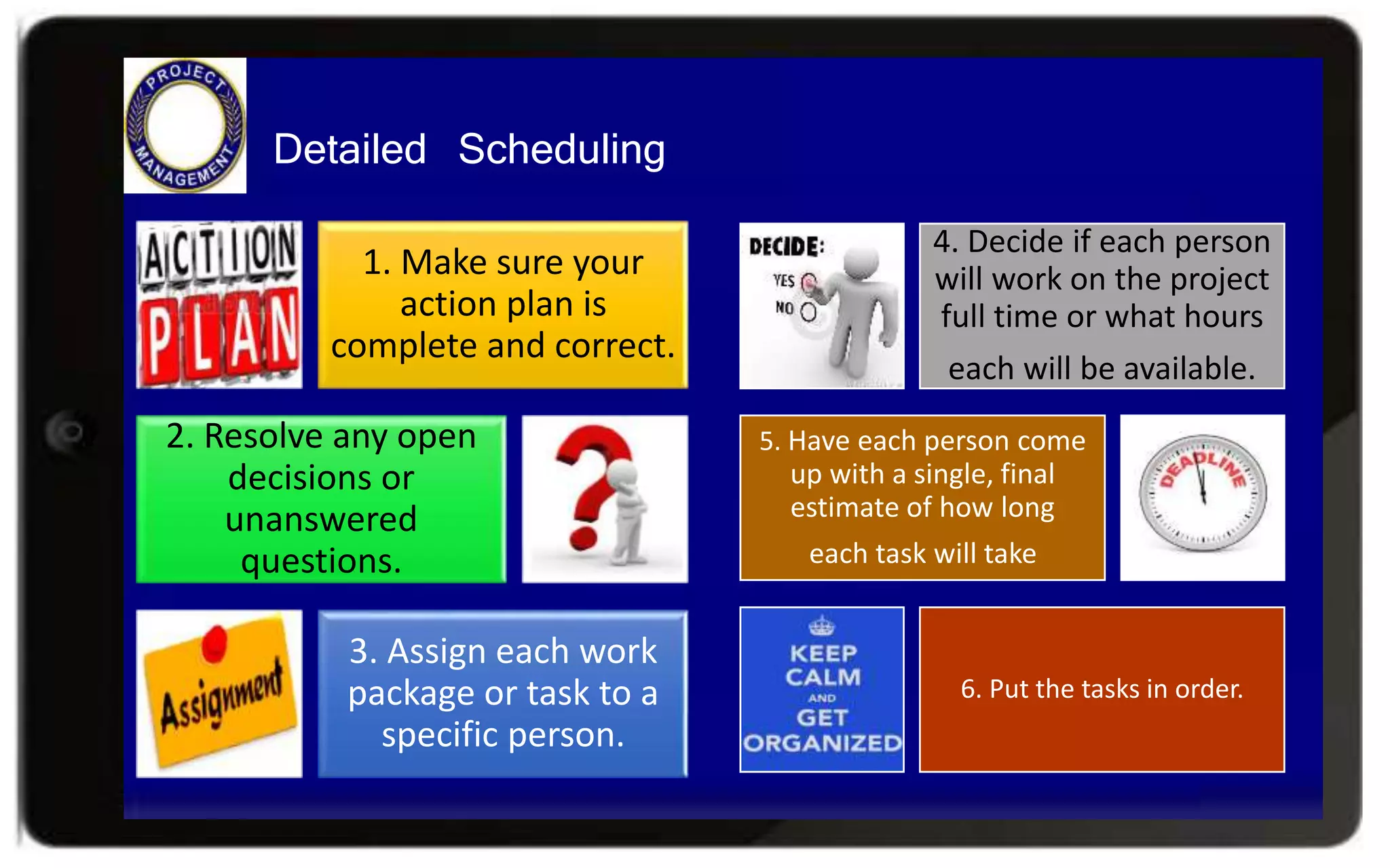 Detailed Scheduling
1. Make sure your
action plan is
complete and correct.
2. Resolve any open
decisions or
unanswered
questions.
3. Assign each work
package or task to a
specific person.
4. Decide if each person
will work on the project
full time or what hours
each will be available.
5. Have each person come
up with a single, final
estimate of how long
each task will take
6. Put the tasks in order.
 