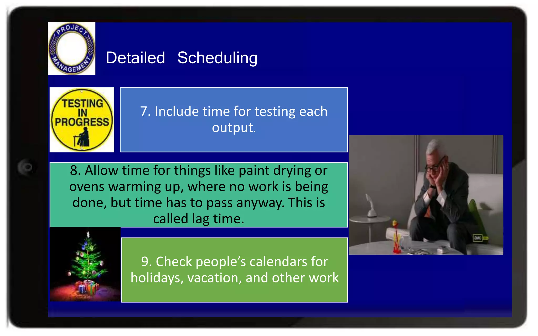 Detailed Scheduling
7. Include time for testing each
output.
8. Allow time for things like paint drying or
ovens warming up, where no work is being
done, but time has to pass anyway. This is
called lag time.
9. Check people’s calendars for
holidays, vacation, and other work
 