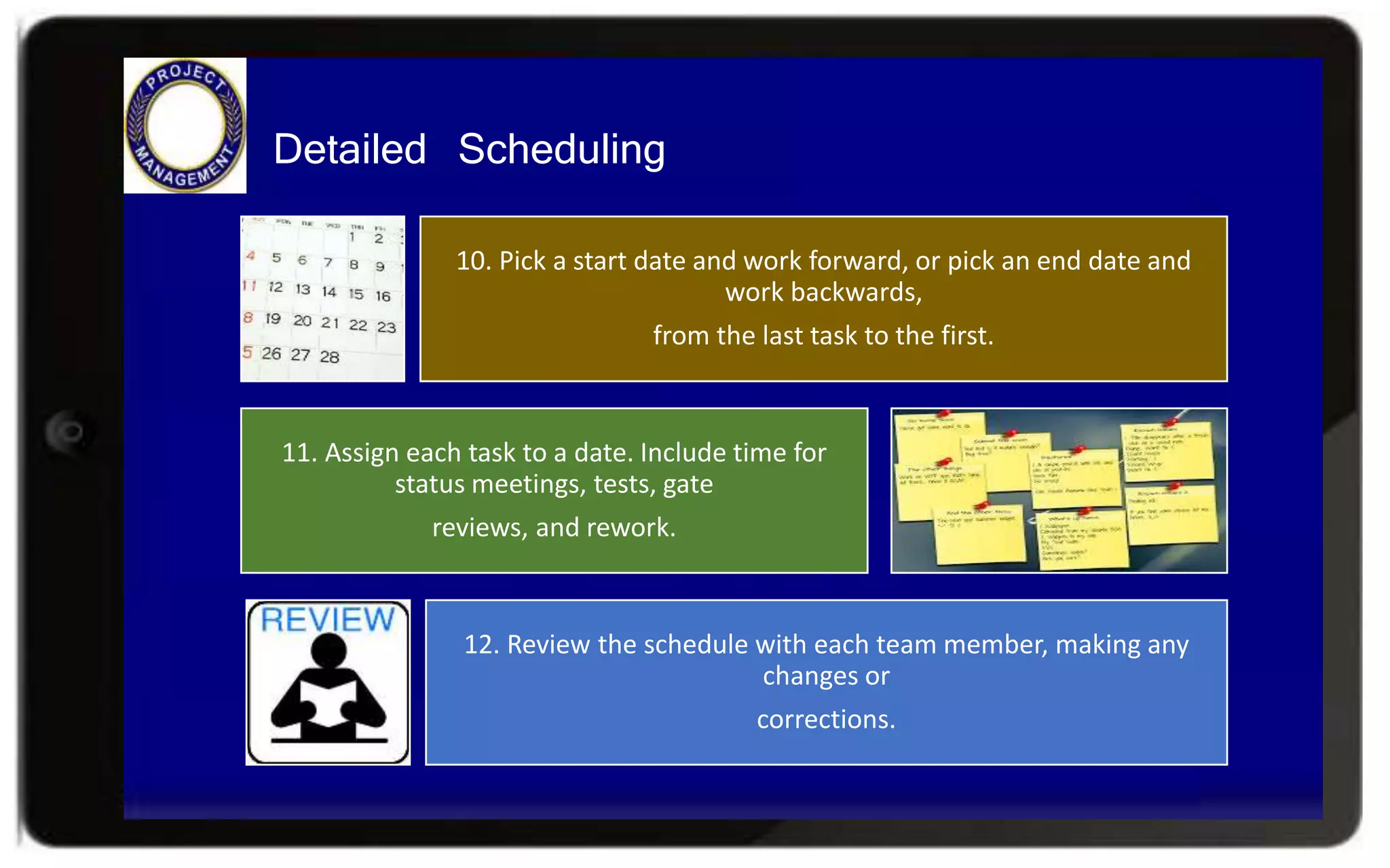 Detailed Scheduling
10. Pick a start date and work forward, or pick an end date and
work backwards,
from the last task to the first.
11. Assign each task to a date. Include time for
status meetings, tests, gate
reviews, and rework.
12. Review the schedule with each team member, making any
changes or
corrections.
 