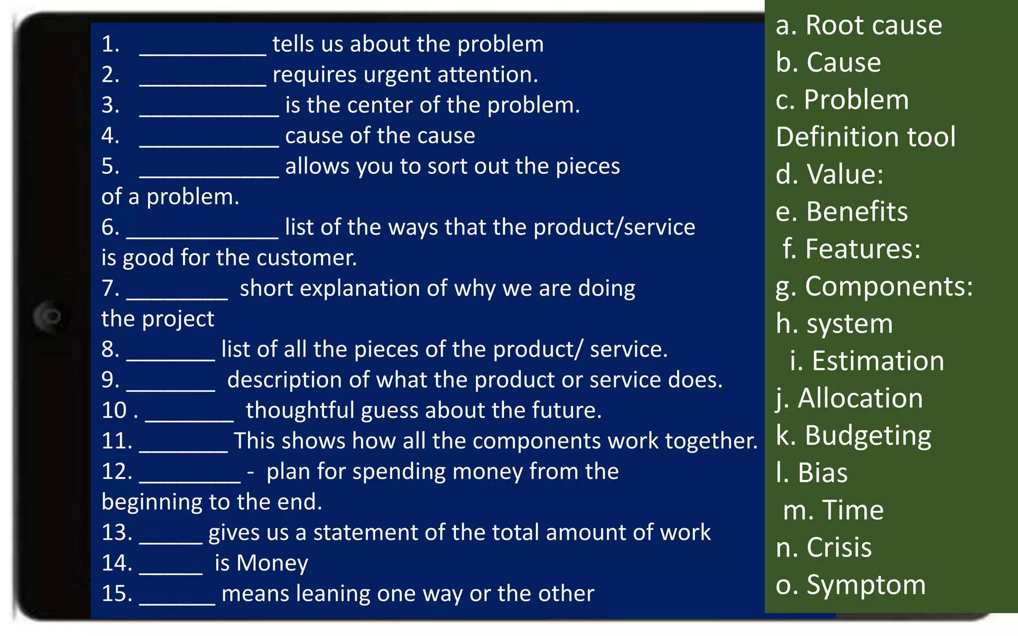 1. __________ tells us about the problem
2. __________ requires urgent attention.
3. ___________ is the center of the problem.
4. ___________ cause of the cause
5. ___________ allows you to sort out the pieces
of a problem.
6. ____________ list of the ways that the product/service
is good for the customer.
7. ________ short explanation of why we are doing
the project
8. _______ list of all the pieces of the product/ service.
9. _______ description of what the product or service does.
10 . _______ thoughtful guess about the future.
11. _______ This shows how all the components work together.
12. ________ - plan for spending money from the
beginning to the end.
13. _____ gives us a statement of the total amount of work
14. _____ is Money
15. ______ means leaning one way or the other
a. Root cause
b. Cause
c. Problem
Definition tool
d. Value:
e. Benefits
f. Features:
g. Components:
h. system
i. Estimation
j. Allocation
k. Budgeting
l. Bias
m. Time
n. Crisis
o. Symptom
 