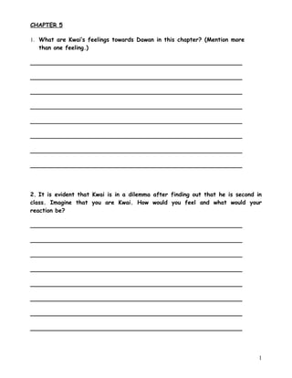 CHAPTER 5

1. What are Kwai’s feelings towards Dawan in this chapter? (Mention more
   than one feeling.)

___________________________________________________________

___________________________________________________________

___________________________________________________________

___________________________________________________________

___________________________________________________________

___________________________________________________________

___________________________________________________________

___________________________________________________________




2. It is evident that Kwai is in a dilemma after finding out that he is second in
class. Imagine that you are Kwai. How would you feel and what would your
reaction be?

___________________________________________________________

___________________________________________________________

___________________________________________________________

___________________________________________________________

___________________________________________________________

___________________________________________________________

___________________________________________________________

___________________________________________________________




                                                                                1
 