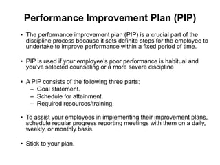 Performance Improvement Plan (PIP)
• The performance improvement plan (PIP) is a crucial part of the
  discipline process because it sets definite steps for the employee to
  undertake to improve performance within a fixed period of time.

• PIP is used if your employee’s poor performance is habitual and
  you’ve selected counseling or a more severe discipline

• A PIP consists of the following three parts:
   – Goal statement.
   – Schedule for attainment.
   – Required resources/training.

• To assist your employees in implementing their improvement plans,
  schedule regular progress reporting meetings with them on a daily,
  weekly, or monthly basis.

• Stick to your plan.
 