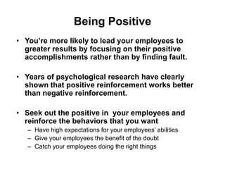 Being Positive
• You’re more likely to lead your employees to
  greater results by focusing on their positive
  accomplishments rather than by finding fault.

• Years of psychological research have clearly
  shown that positive reinforcement works better
  than negative reinforcement.

• Seek out the positive in your employees and
  reinforce the behaviors that you want
   – Have high expectations for your employees’ abilities
   – Give your employees the benefit of the doubt
   – Catch your employees doing the right things
 