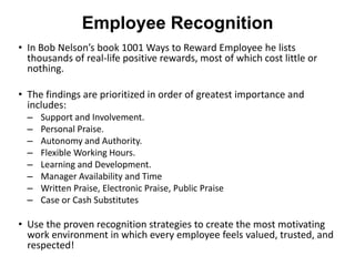 Employee Recognition
• In Bob Nelson’s book 1001 Ways to Reward Employee he lists
  thousands of real-life positive rewards, most of which cost little or
  nothing.

• The findings are prioritized in order of greatest importance and
  includes:
  –   Support and Involvement.
  –   Personal Praise.
  –   Autonomy and Authority.
  –   Flexible Working Hours.
  –   Learning and Development.
  –   Manager Availability and Time
  –   Written Praise, Electronic Praise, Public Praise
  –   Case or Cash Substitutes

• Use the proven recognition strategies to create the most motivating
  work environment in which every employee feels valued, trusted, and
  respected!
 