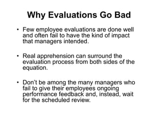 Why Evaluations Go Bad
• Few employee evaluations are done well
  and often fail to have the kind of impact
  that managers intended.

• Real apprehension can surround the
  evaluation process from both sides of the
  equation.

• Don’t be among the many managers who
  fail to give their employees ongoing
  performance feedback and, instead, wait
  for the scheduled review.
 