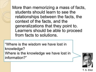 More than memorizing a mass of facts, students should learn to see the relationships between the facts, the context of the facts, and the generalizations that they point to. Learners should be able to proceed from facts to solutions.“Where is the wisdom we have lost in knowledge?Where is the knowledge we have lost in information?”T. S. Eliot