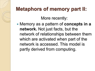 Metaphors of memory part II:More recently:Memory as a pattern of concepts in a network.Not just facts, but the network of relationships between them which are activated when part of the network is accessed. This model is partly derived from computing.