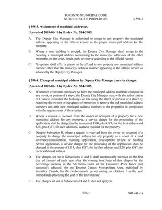 TORONTO MUNICIPAL CODE
NUMBERING OF PROPERTIES § 598-3
§ 598-3. Assignment of municipal addresses.
[Amended 2005-06-16 by By-law No. 584-2005]
A. The Deputy City Manager is authorized to assign to any property the municipal
address appearing in the official record as the proper municipal address for the
property.
B. Where a new building is erected, the Deputy City Manager shall assign to the
building a municipal address conforming to the municipal addresses of the other
properties on the street, beach, park or reserve according to the official record.
C. No person shall affix or permit to be affixed to any property any municipal address
number other than the municipal address number appearing in the official record as
advised by the Deputy City Manager.
§ 598-4. Change of municipal address by Deputy City Manager; service charges.
[Amended 2005-06-16 by By-law No. 584-2005]
A. Whenever it becomes necessary to have the municipal address numbers changed on
any street, or portion of a street, the Deputy City Manager may, with the authorization
of Council, renumber the buildings or lots along the street or portion of a street by
requiring the owners or occupants of properties to remove the old municipal address
numbers and affix new municipal address numbers to the properties in compliance
with the requirements of this chapter.
B. Where a request is received from the owner or occupant of a property for a new
municipal address for any property, a service charge for the processing of the
application shall be charged in the amount of $300, plus GST, for the first address and
$29, plus GST, for each additional address required for the property.
C. Despite Subsection B, where a request is received from the owner or occupant of a
property to change the municipal address for any property as a result of a land
severance/consolidation, rezoning application, development review or building
permit application, a service charge for the processing of the application shall be
charged in the amount of $115, plus GST, for the first address and $29, plus GST, for
each additional address.
D. The charges set out in Subsections B and C shall automatically increase on the first
day of January of each year after the coming into force of this chapter by the
percentage increase in the All Items Index of the Consumer Price Index (not
seasonally adjusted) for the Toronto Census Metropolitan Area, published by
Statistics Canada, for the twelve-month period ending on October 1 in the year
immediately preceding the year of the rate increase.
E. The charges set out in Subsections B and C shall not apply to:
598-3 2005 - 06 - 16
 