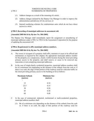 TORONTO MUNICIPAL CODE
§ 598-2 NUMBERING OF PROPERTIES
(1) Address changes as a result of the renaming of a street;
(2) Address changes initiated by the Deputy City Manager in order to improve the
administration and delivery of City services; or
(3) Internal numbering schemes for condominium units which do not have direct
access to a street.
§ 598-5. Recording of municipal addresses in assessment roll.
[Amended 2005-06-16 by By-law No. 584-2005]
The Deputy City Manager shall immediately report the assignment or renumbering of
municipal addresses under § 598-3 or 598-4 to the Assessment Corporation for the purpose
of updating the assessment roll.
§ 598-6. Requirement to affix municipal address numbers.
[Amended 2005-06-16 by By-law No. 584-2005]
A. The owner or occupant of a property shall affix, maintain or cause to be affixed and
maintained, as required by this chapter, the appropriate municipal address number
for the property at a conspicuous, clearly visible location facing the street providing
primary access to the property, and shall remove or cause to be removed any
inaccurate or non-complying municipal addresses.
B. In the case of single-family residential properties, municipal address numbers shall
be of a minimum size depending on the distance of the setback from the curb or, if
there is no curb, the edge of that portion of the roadway used for vehicular traffic on
the street providing primary access to the building or lot as follows:
Maximum Setback
(metres)
Minimum Size
(metres)
i
15 0.10
22.5 0.15
30 0.20
45 0.30
60 0.40
C. In the case of commercial, industrial, institutional or multi-residential properties,
municipal address numbers shall:
(1) Be of a minimum size depending on the distance of the setback from the curb
or, if there is no curb, the edge of that portion of the roadway used for
598-4 2005 - 06 - 16
 