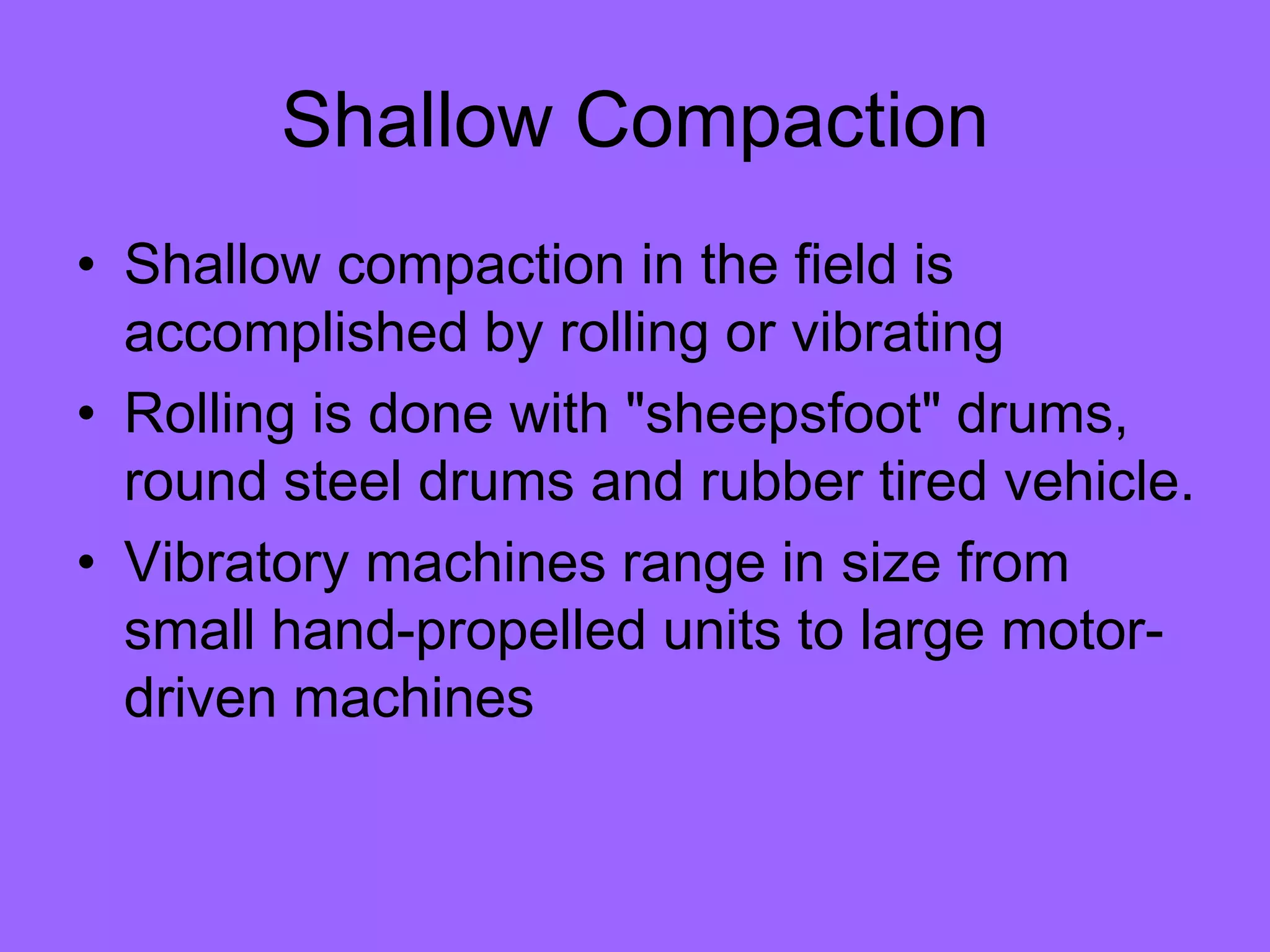 Shallow Compaction
• Shallow compaction in the field is
accomplished by rolling or vibrating
• Rolling is done with "sheepsfoot" drums,
round steel drums and rubber tired vehicle.
• Vibratory machines range in size from
small hand-propelled units to large motor-
driven machines
 