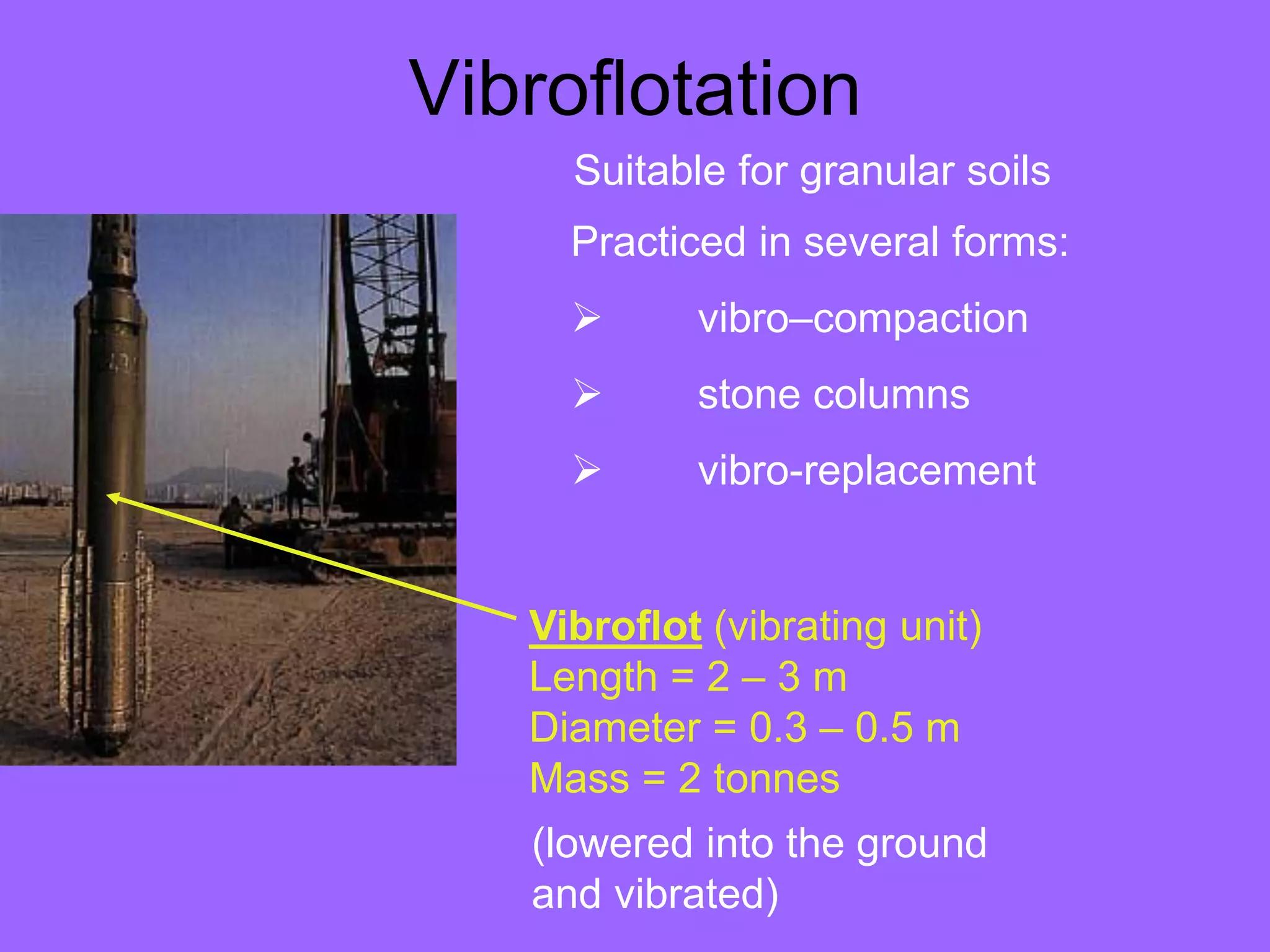Vibroflotation
Vibroflot (vibrating unit)
Length = 2 – 3 m
Diameter = 0.3 – 0.5 m
Mass = 2 tonnes
Practiced in several forms:
 vibro–compaction
 stone columns
 vibro-replacement
Suitable for granular soils
(lowered into the ground
and vibrated)
 