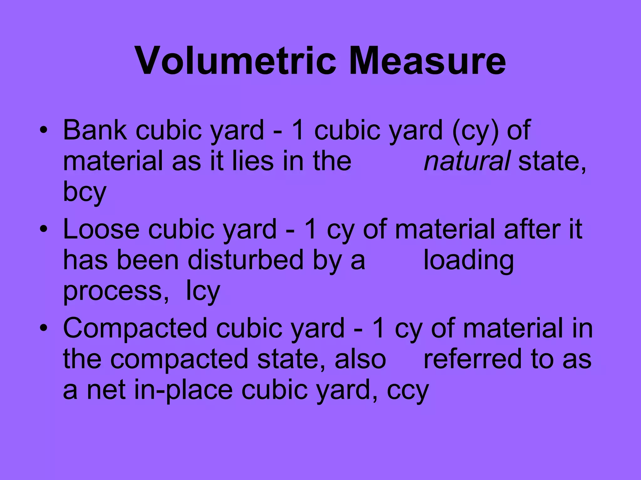 Volumetric Measure
• Bank cubic yard - 1 cubic yard (cy) of
material as it lies in the natural state,
bcy
• Loose cubic yard - 1 cy of material after it
has been disturbed by a loading
process, lcy
• Compacted cubic yard - 1 cy of material in
the compacted state, also referred to as
a net in-place cubic yard, ccy
 