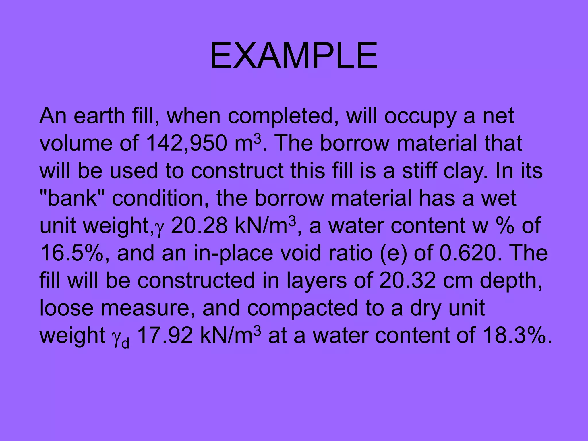 EXAMPLE
An earth fill, when completed, will occupy a net
volume of 142,950 m3. The borrow material that
will be used to construct this fill is a stiff clay. In its
"bank" condition, the borrow material has a wet
unit weight, 20.28 kN/m3, a water content w % of
16.5%, and an in-place void ratio (e) of 0.620. The
fill will be constructed in layers of 20.32 cm depth,
loose measure, and compacted to a dry unit
weight d 17.92 kN/m3 at a water content of 18.3%.
 