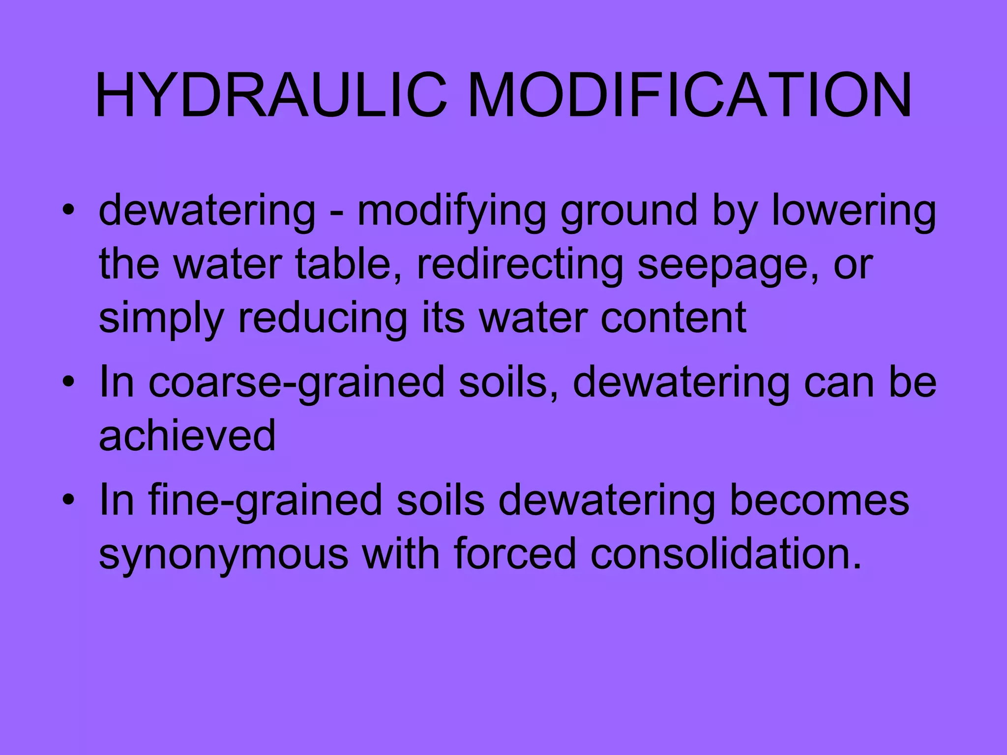 HYDRAULIC MODIFICATION
• dewatering - modifying ground by lowering
the water table, redirecting seepage, or
simply reducing its water content
• In coarse-grained soils, dewatering can be
achieved
• In fine-grained soils dewatering becomes
synonymous with forced consolidation.
 