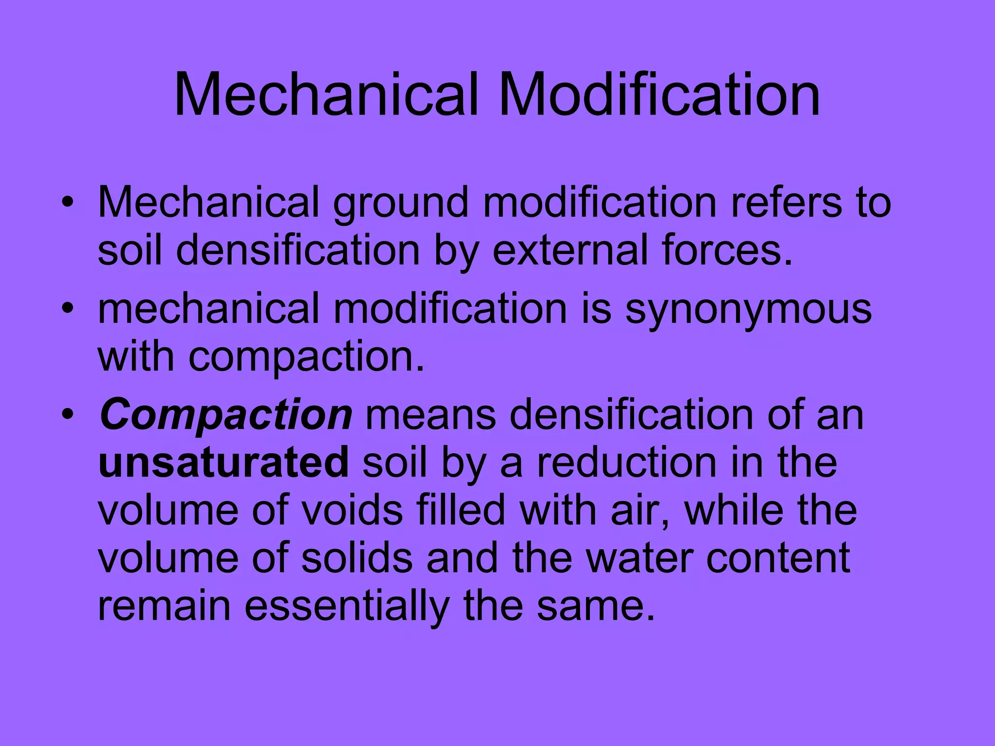 Mechanical Modification
• Mechanical ground modification refers to
soil densification by external forces.
• mechanical modification is synonymous
with compaction.
• Compaction means densification of an
unsaturated soil by a reduction in the
volume of voids filled with air, while the
volume of solids and the water content
remain essentially the same.
 