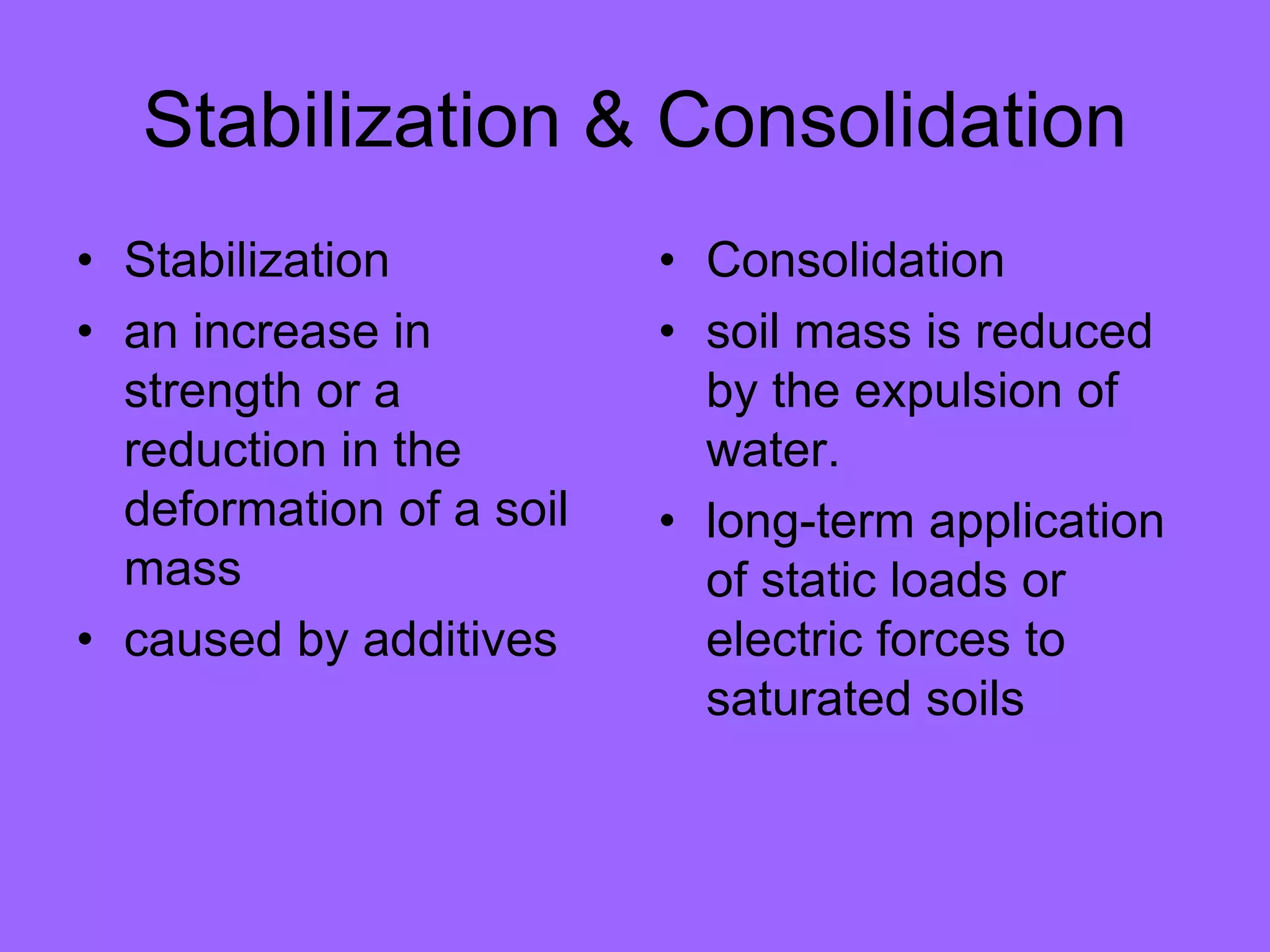 Stabilization & Consolidation
• Stabilization
• an increase in
strength or a
reduction in the
deformation of a soil
mass
• caused by additives
• Consolidation
• soil mass is reduced
by the expulsion of
water.
• long-term application
of static loads or
electric forces to
saturated soils
 