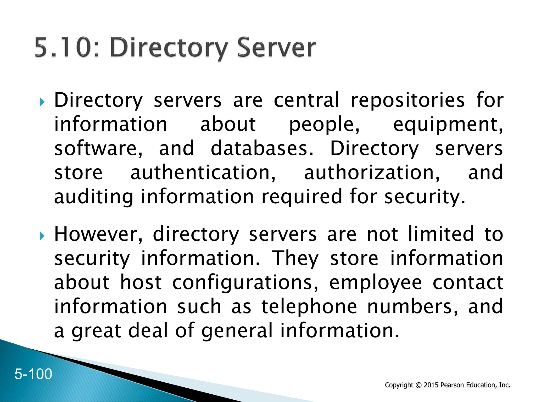 Copyright © 2015 Pearson Education, Inc.
 Directory servers are central repositories for
information about people, equipment,
software, and databases. Directory servers
store authentication, authorization, and
auditing information required for security.
 However, directory servers are not limited to
security information. They store information
about host configurations, employee contact
information such as telephone numbers, and
a great deal of general information.
5-100
 