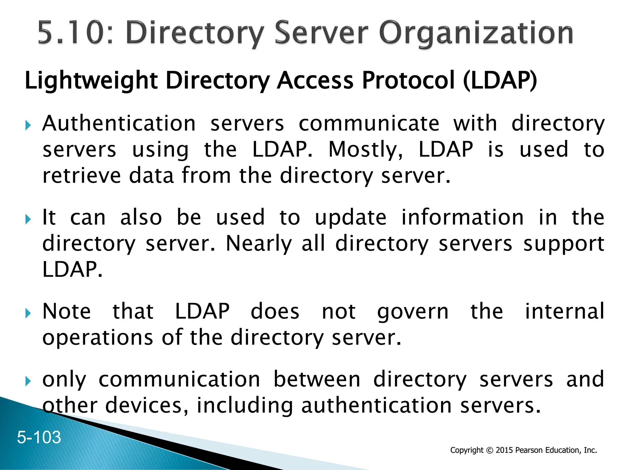 Copyright © 2015 Pearson Education, Inc.
Lightweight Directory Access Protocol (LDAP)
 Authentication servers communicate with directory
servers using the LDAP. Mostly, LDAP is used to
retrieve data from the directory server.
 It can also be used to update information in the
directory server. Nearly all directory servers support
LDAP.
 Note that LDAP does not govern the internal
operations of the directory server.
 only communication between directory servers and
other devices, including authentication servers.
5-103
 