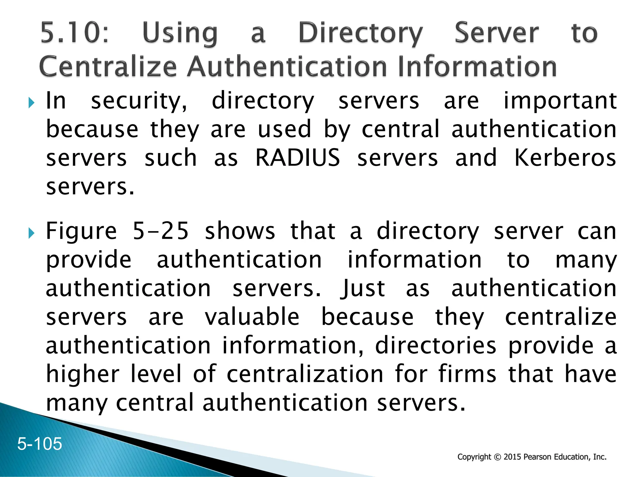 Copyright © 2015 Pearson Education, Inc.
 In security, directory servers are important
because they are used by central authentication
servers such as RADIUS servers and Kerberos
servers.
 Figure 5-25 shows that a directory server can
provide authentication information to many
authentication servers. Just as authentication
servers are valuable because they centralize
authentication information, directories provide a
higher level of centralization for firms that have
many central authentication servers.
5-105
 