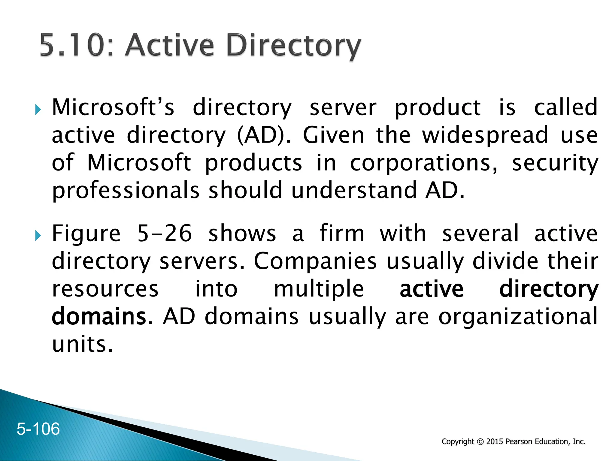 Copyright © 2015 Pearson Education, Inc.
 Microsoft’s directory server product is called
active directory (AD). Given the widespread use
of Microsoft products in corporations, security
professionals should understand AD.
 Figure 5-26 shows a firm with several active
directory servers. Companies usually divide their
resources into multiple active directory
domains. AD domains usually are organizational
units.
5-106
 