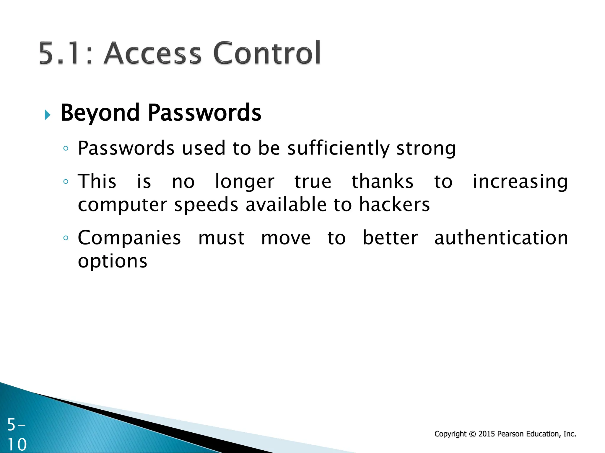 Copyright © 2015 Pearson Education, Inc.
 Beyond Passwords
◦ Passwords used to be sufficiently strong
◦ This is no longer true thanks to increasing
computer speeds available to hackers
◦ Companies must move to better authentication
options
5-
10
 