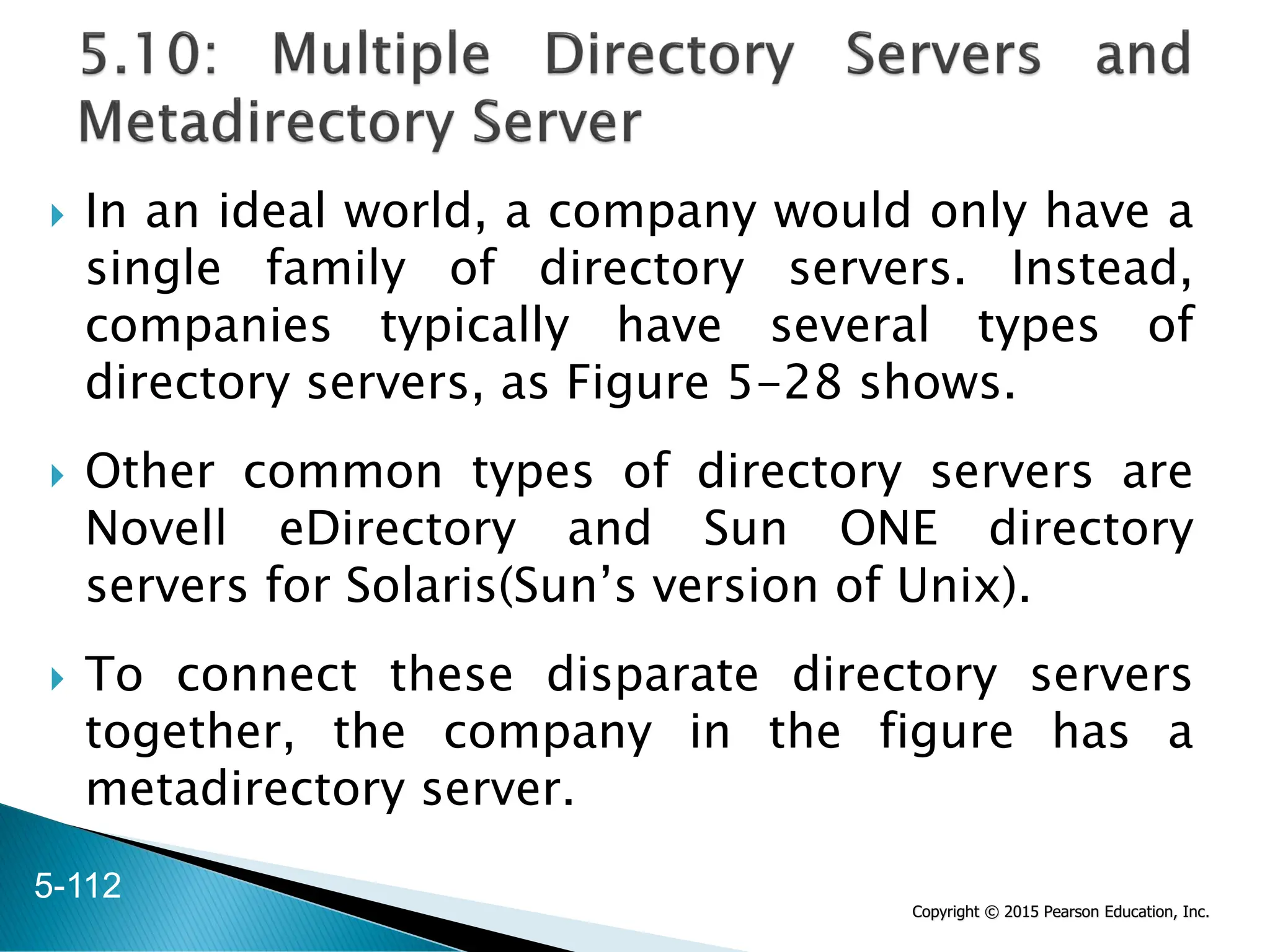 Copyright © 2015 Pearson Education, Inc.
 In an ideal world, a company would only have a
single family of directory servers. Instead,
companies typically have several types of
directory servers, as Figure 5-28 shows.
 Other common types of directory servers are
Novell eDirectory and Sun ONE directory
servers for Solaris(Sun’s version of Unix).
 To connect these disparate directory servers
together, the company in the figure has a
metadirectory server.
5-112
 