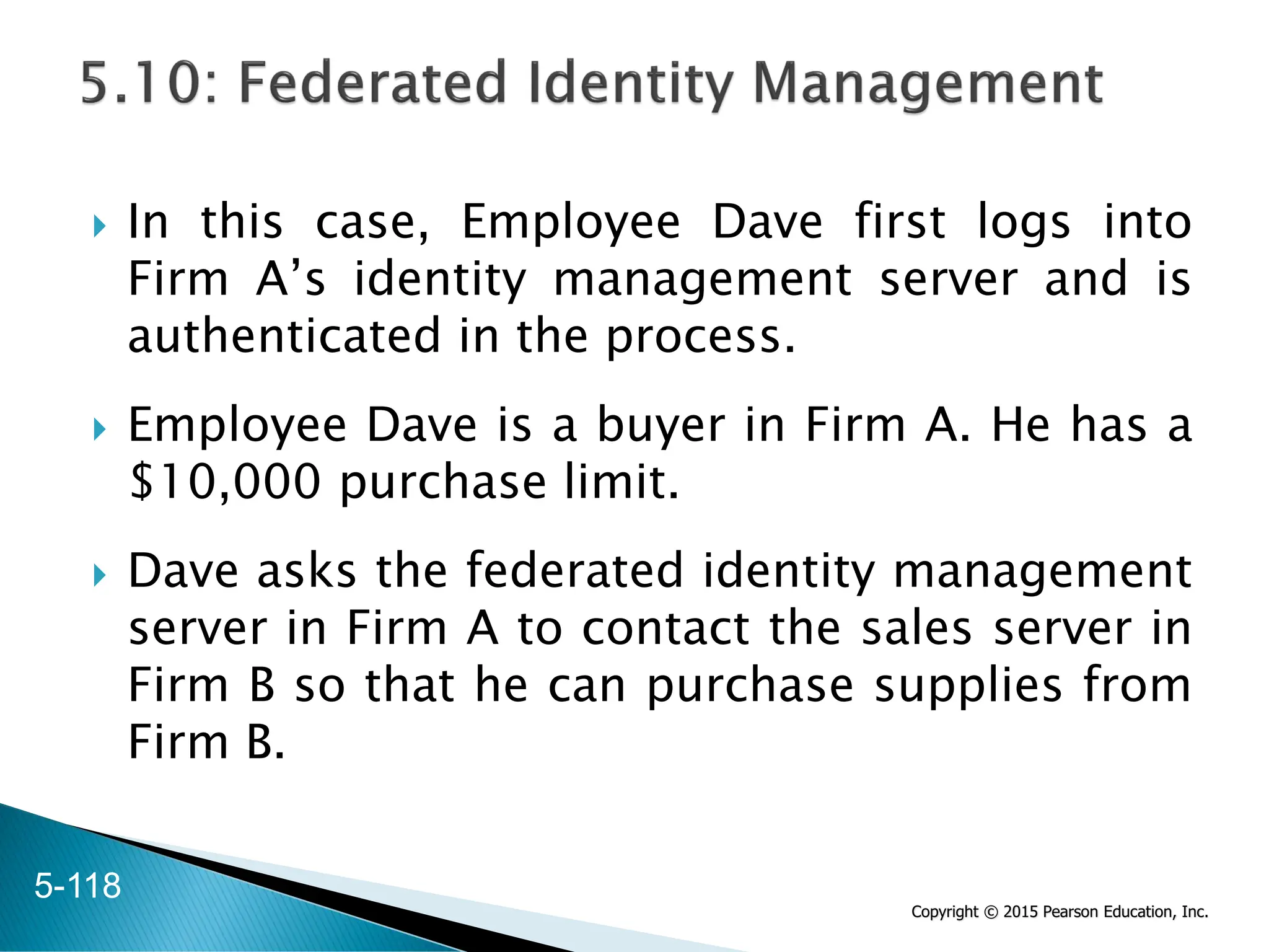 Copyright © 2015 Pearson Education, Inc.
 In this case, Employee Dave first logs into
Firm A’s identity management server and is
authenticated in the process.
 Employee Dave is a buyer in Firm A. He has a
$10,000 purchase limit.
 Dave asks the federated identity management
server in Firm A to contact the sales server in
Firm B so that he can purchase supplies from
Firm B.
5-118
 