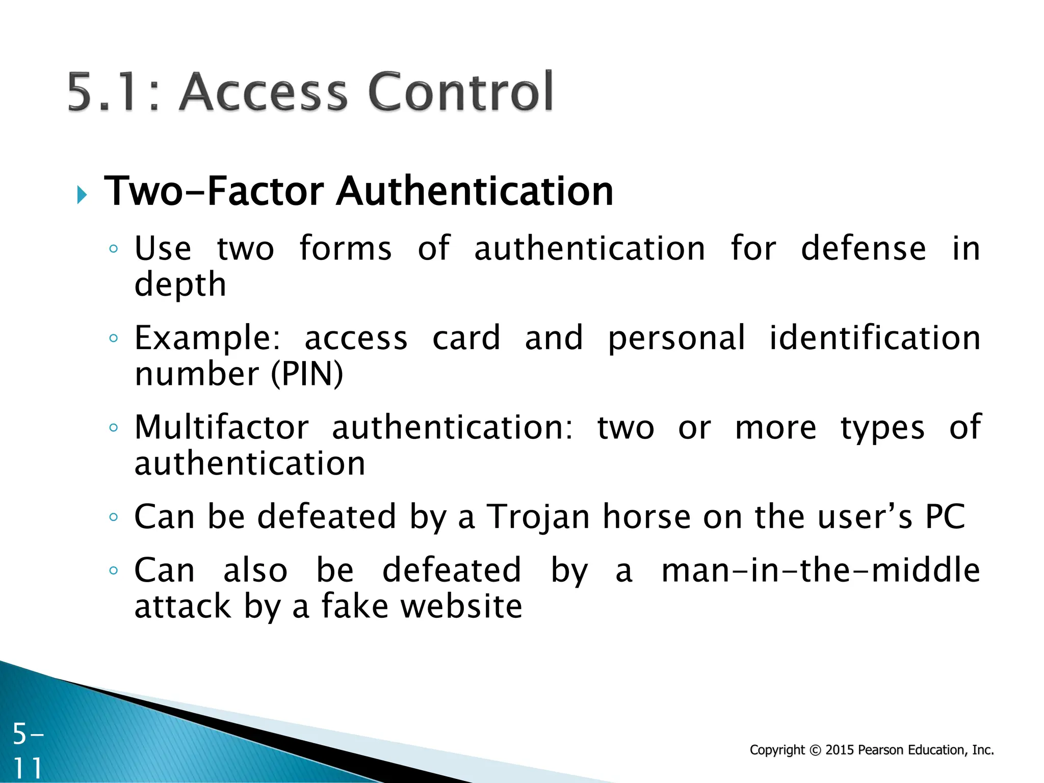 Copyright © 2015 Pearson Education, Inc.
 Two-Factor Authentication
◦ Use two forms of authentication for defense in
depth
◦ Example: access card and personal identification
number (PIN)
◦ Multifactor authentication: two or more types of
authentication
◦ Can be defeated by a Trojan horse on the user’s PC
◦ Can also be defeated by a man-in-the-middle
attack by a fake website
5-
11
 