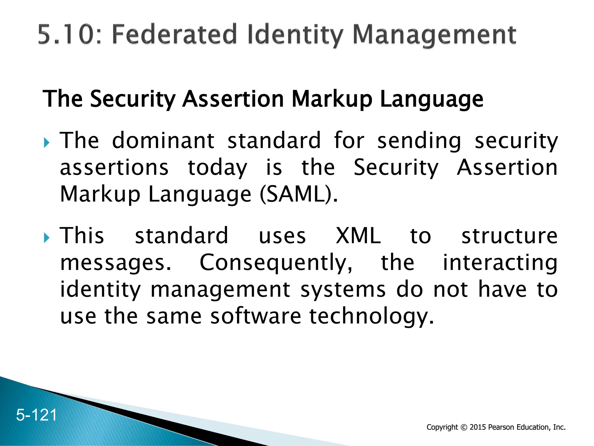 Copyright © 2015 Pearson Education, Inc.
The Security Assertion Markup Language
 The dominant standard for sending security
assertions today is the Security Assertion
Markup Language (SAML).
 This standard uses XML to structure
messages. Consequently, the interacting
identity management systems do not have to
use the same software technology.
5-121
 