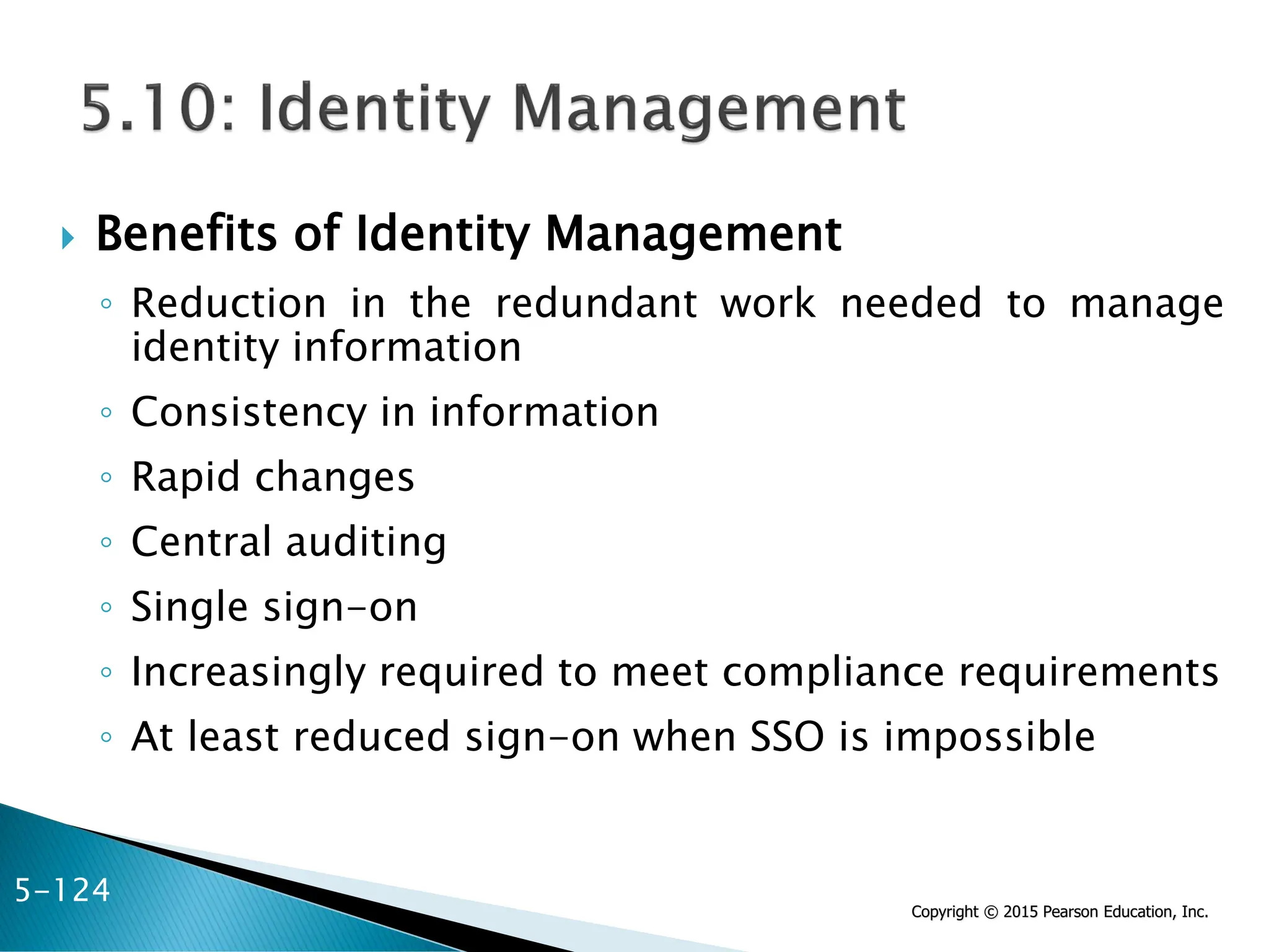 Copyright © 2015 Pearson Education, Inc.
 Benefits of Identity Management
◦ Reduction in the redundant work needed to manage
identity information
◦ Consistency in information
◦ Rapid changes
◦ Central auditing
◦ Single sign-on
◦ Increasingly required to meet compliance requirements
◦ At least reduced sign-on when SSO is impossible
5-124
 