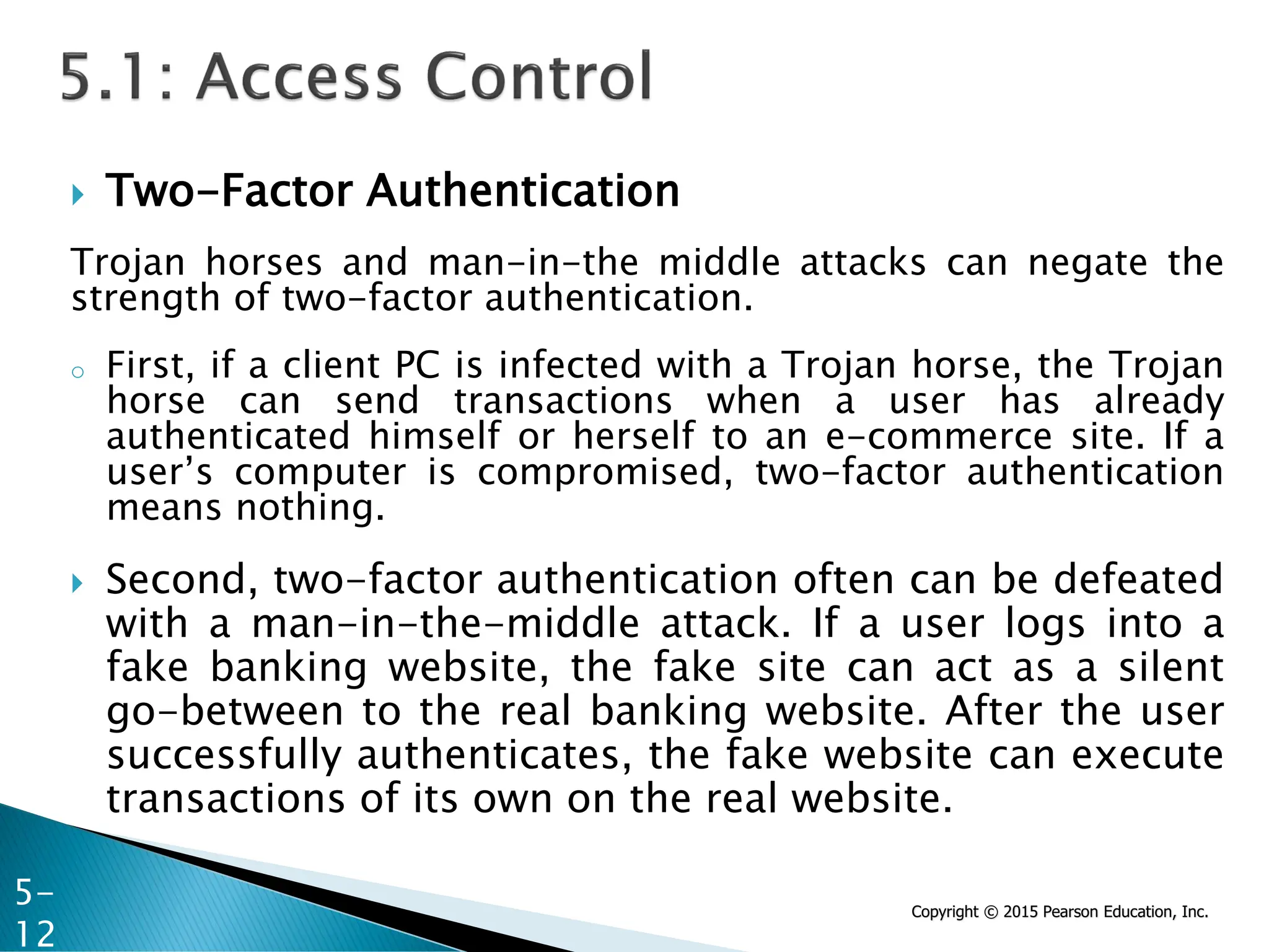 Copyright © 2015 Pearson Education, Inc.
 Two-Factor Authentication
Trojan horses and man-in-the middle attacks can negate the
strength of two-factor authentication.
o First, if a client PC is infected with a Trojan horse, the Trojan
horse can send transactions when a user has already
authenticated himself or herself to an e-commerce site. If a
user’s computer is compromised, two-factor authentication
means nothing.
 Second, two-factor authentication often can be defeated
with a man-in-the-middle attack. If a user logs into a
fake banking website, the fake site can act as a silent
go-between to the real banking website. After the user
successfully authenticates, the fake website can execute
transactions of its own on the real website.
5-
12
 