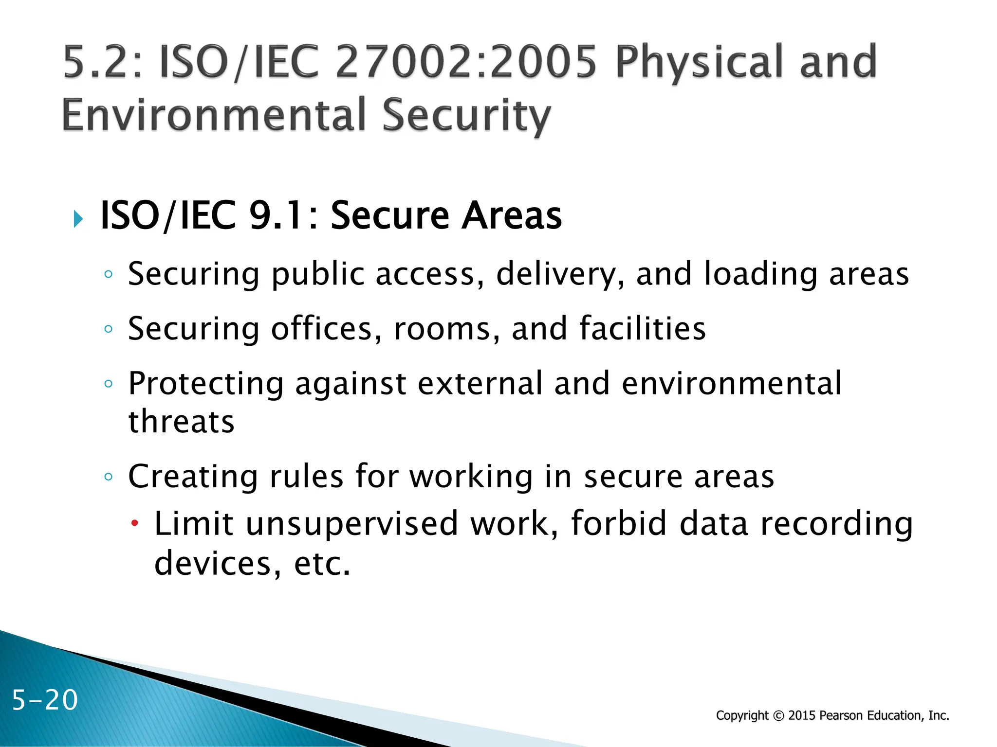 Copyright © 2015 Pearson Education, Inc.
 ISO/IEC 9.1: Secure Areas
◦ Securing public access, delivery, and loading areas
◦ Securing offices, rooms, and facilities
◦ Protecting against external and environmental
threats
◦ Creating rules for working in secure areas
 Limit unsupervised work, forbid data recording
devices, etc.
5-20
 