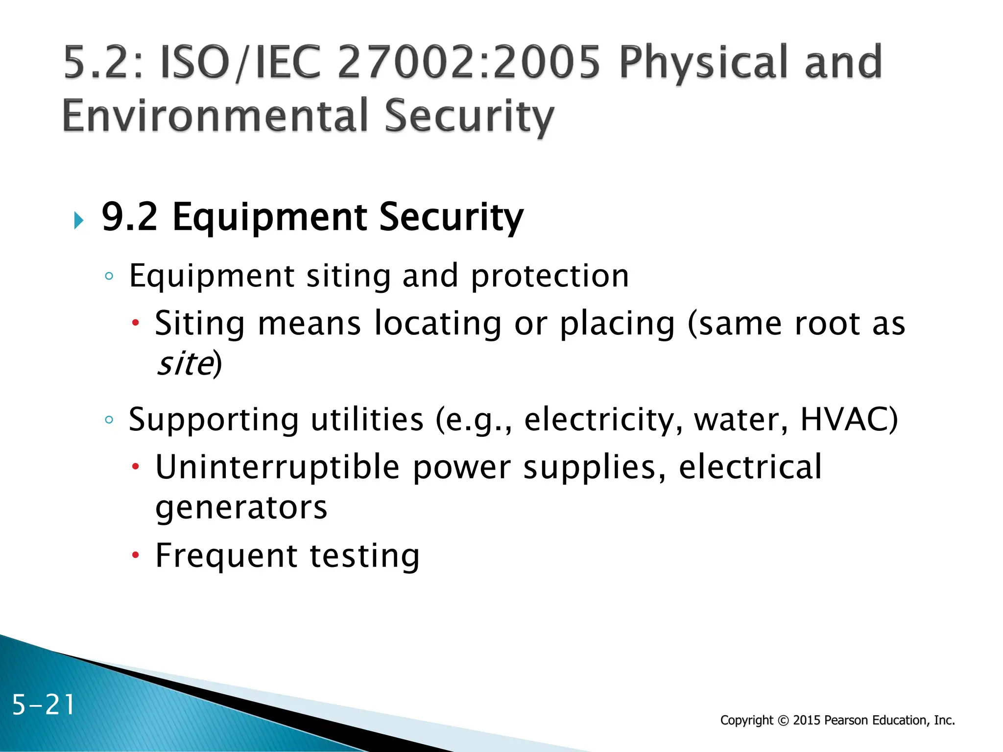 Copyright © 2015 Pearson Education, Inc.
 9.2 Equipment Security
◦ Equipment siting and protection
 Siting means locating or placing (same root as
site)
◦ Supporting utilities (e.g., electricity, water, HVAC)
 Uninterruptible power supplies, electrical
generators
 Frequent testing
5-21
 